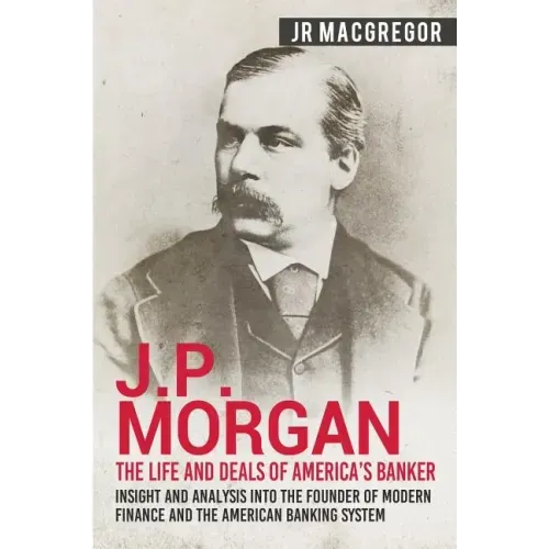 J.P. Morgan - The Life and Deals of America's Banker: Insight and Analysis into the Founder of Modern Finance and the American Banking System