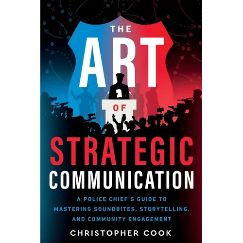 The Art Of Strategic Communication: A Police Chief's Guide To Mastering Soundbites, Storytelling, And Community Engagement