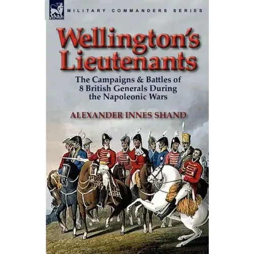Wellington's Lieutenants: the Campaigns & Battles of 8 British Generals During the Napoleonic Wars