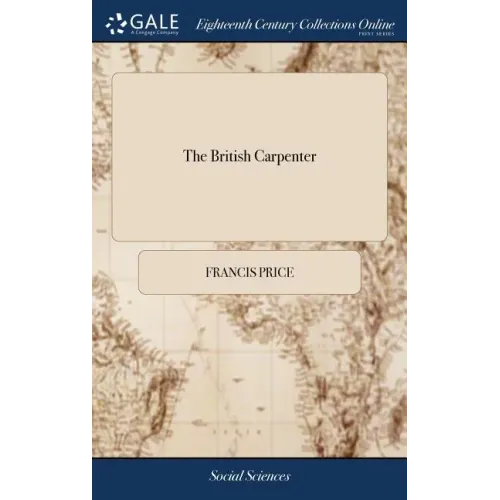 The British Carpenter: Or, a Treatise on Carpentry. Containing the Most Concise and Authentick Rules of That art, ... The Fifth Edition, Corr