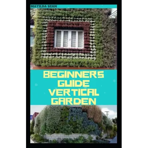 Beginners Guide Vertical Garden: Beginners guides on how to grow vegetables, herbs, different colourful flowers and eddible fruits with little availab