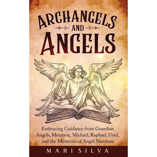Archangels and Angels: Embracing Guidance from Guardian Angels, Metatron, Michael, Raphael, Uriel, and the Mysteries of Angel Numbers