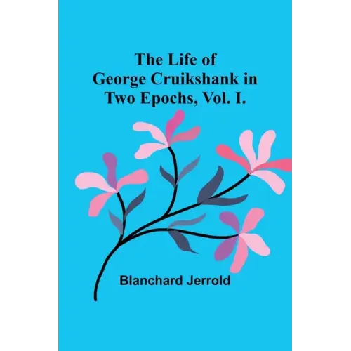 The Life of George Cruikshank in Two Epochs, Vol. I.