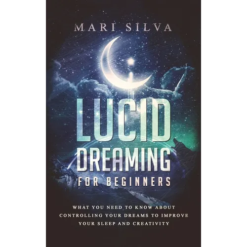 Lucid Dreaming for Beginners: What You Need to Know About Controlling Your Dreams to Improve Your Sleep and Creativity