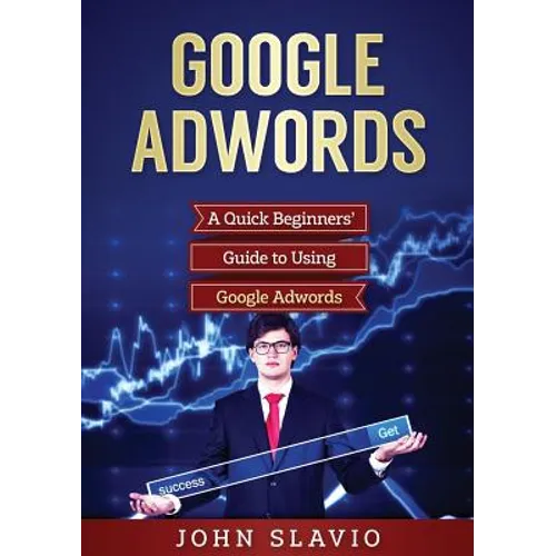 Google Adwords: A Quick Beginners' Guide to Using Google Adwords