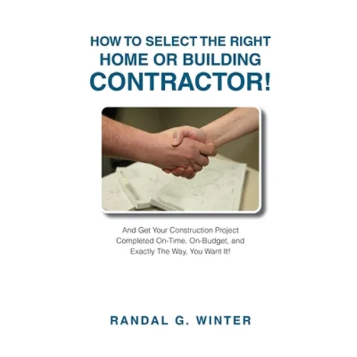 How to Select the Right Home or Building Contractor: Get Your Construction Project Completed on Time, on Budget, and Exactly the Way You Want It!