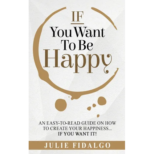 IF You Want To Be Happy: An easy-to-read guide on how to create your happiness...if you want it!