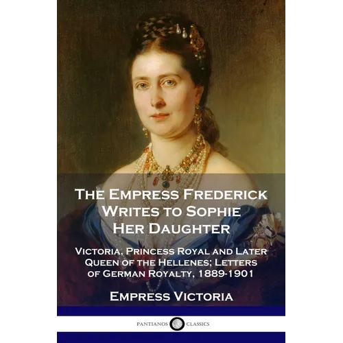 The Empress Frederick Writes to Sophie Her Daughter: Victoria, Princess Royal and Later Queen of the Hellenes; Letters of German Royalty, 1889-1901