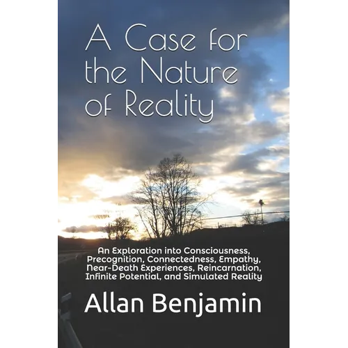 A Case for the Nature of Reality: An Exploration into Consciousness, Precognition, Connectedness, Empathy, Near-Death Experiences, Reincarnation, Infi