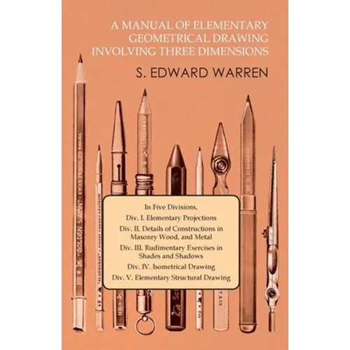 A Manual of Elementary Geometrical Drawing Involving Three Dimensions: In Five Divisions, DIV. I. Elementary Projections DIV. II. Details of Construct