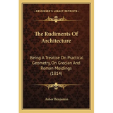 The Rudiments Of Architecture: Being A Treatise On Practical Geometry, On Grecian And Roman Moldings (1814)
