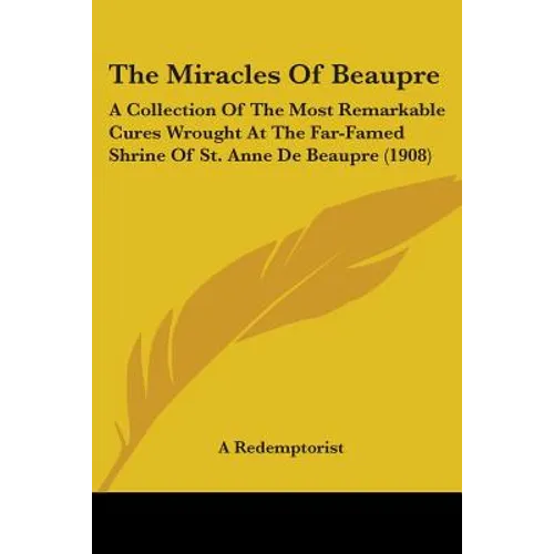 The Miracles Of Beaupre: A Collection Of The Most Remarkable Cures Wrought At The Far-Famed Shrine Of St. Anne De Beaupre (1908)