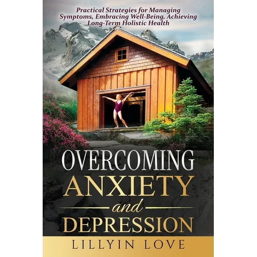 Overcoming Anxiety and Depression: Practical Strategies for Managing Symptoms, Embracing Well-Being, Achieving Long-Term Holistic Health