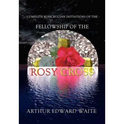 Complete Rosicrucian Initiations of the Fellowship of the Rosy Cross by Arthur Edward Waite, Founder of the Holy Order of the Golden Dawn