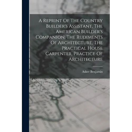A Reprint Of The Country Builder's Assistant, The American Builder's Companion, The Rudiments Of Architecture, The Practical House Carpenter, Practice