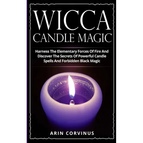 Wicca Candle Magic: Harness The Elementary Forces Of Fire And Discover The Secrets Of Powerful Candle Spells And Forbidden Black Magic