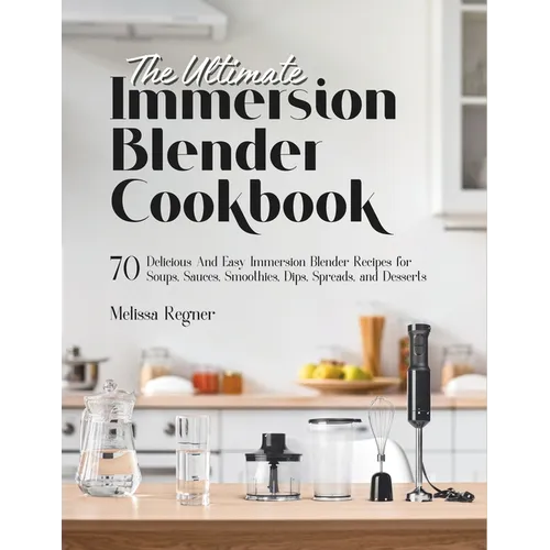 The Ultimate Immersion Blender Cookbook: 70 Delicious And Easy Immersion Blender Recipes for Soups, Sauces, Smoothies, Dips, Spreads, and Desserts