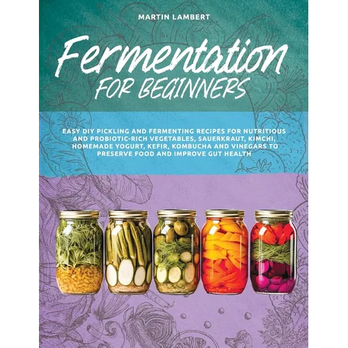 Fermentation for Beginners: Easy DIY Pickling and Fermenting Recipes for Nutritious and Probiotic-Rich Vegetables, Sauerkraut, Kimchi, Homemade Yo