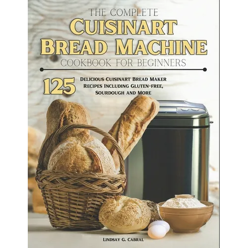 The Complete Cuisinart Bread Machine Cookbook For Beginners: 125 Delicious Cuisinart Bread Maker Recipes Including Gluten-free, Sourdough and More