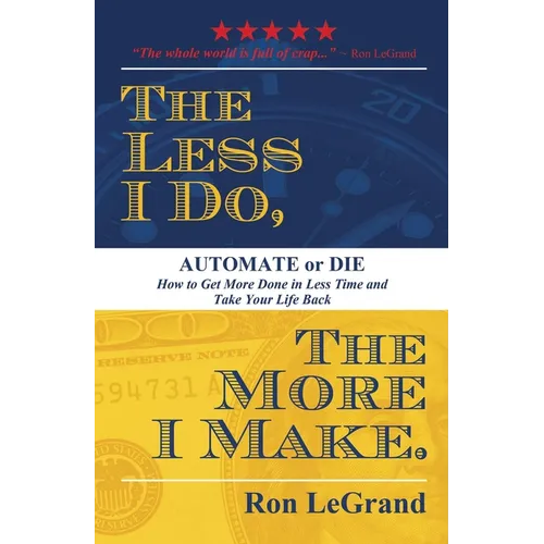 The Less I Do, the More I Make: Automate or Die: How to Get More Done in Less Time and Take Your Life Back