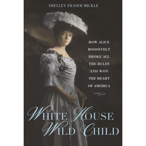 White House Wild Child: How Alice Roosevelt Broke All the Rules and Won the Heart of America