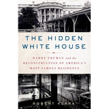The Hidden White House: Harry Truman and the Reconstruction of America's Most Famous Residence