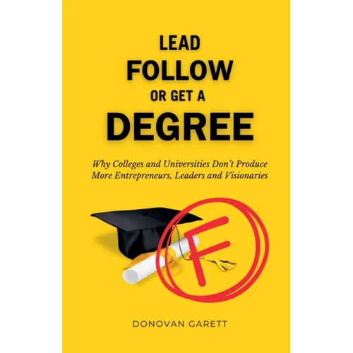 Lead Follow or Get a Degree: Why Colleges and Universities Don't Produce More Entrepreneurs, Leaders and Visionaries