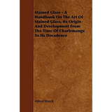 Stained Glass - A Handbook on the Art of Stained Glass, Its Origin and Development from the Time of Charlemange to Its Decadence