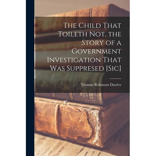 The Child That Toileth not, the Story of a Government Investigation That was Suppresed [sic]