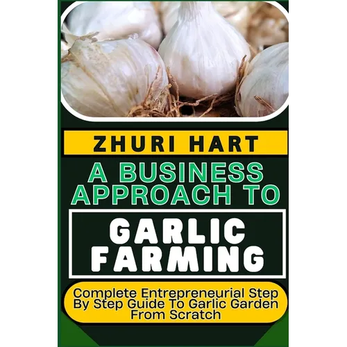 A Business Approach to Garlic Farming: Complete Entrepreneurial Step By Step Guide To Garlic Garden From Scratch