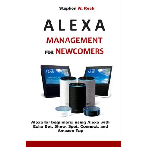 Alexa Management for Newcomers: Alexa for Beginners: Using Alexa with Echo Dot, Show, Spot, Connect, and Amazon Tap