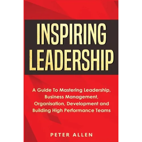 Inspiring Leadership: A Guide To Mastering Leadership, Business Management, Organisation, Development and Building High Performance Teams