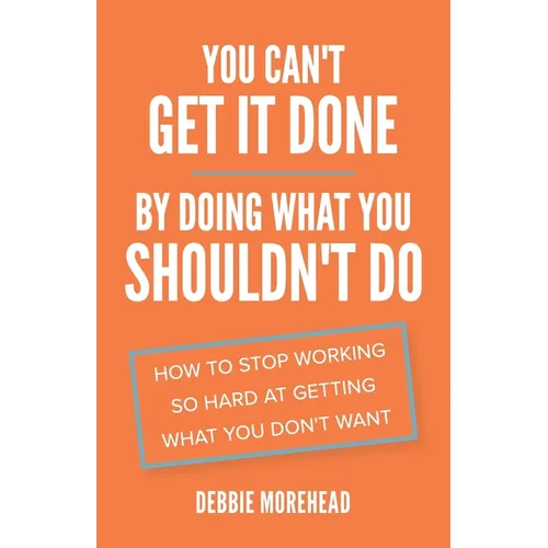 You Can't Get It Done By Doing What You Shouldn't Do: How to Stop Working So Hard at Getting What You Don't Want