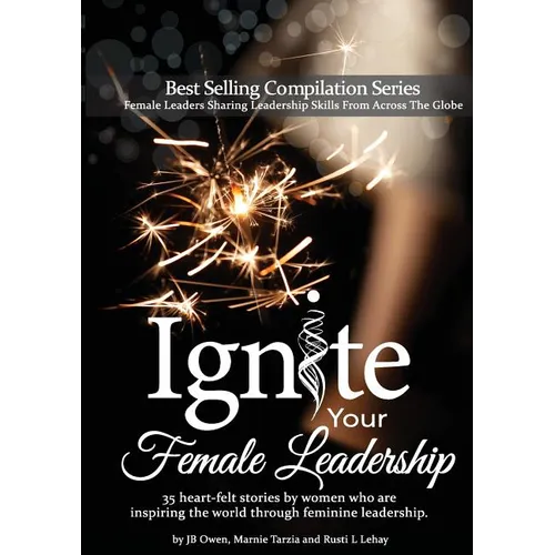 Ignite Your Female Leadership: Thirty-Five Outstanding Stories by Women Who Are Inspiring the World Through Feminine Leadership