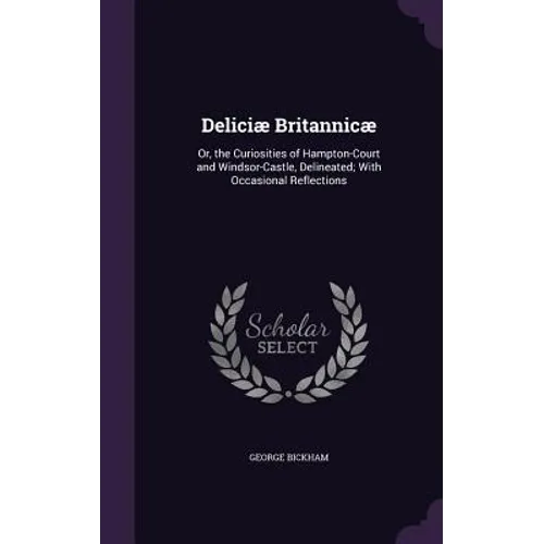 Deliciæ Britannicæ: Or, the Curiosities of Hampton-Court and Windsor-Castle, Delineated; With Occasional Reflections