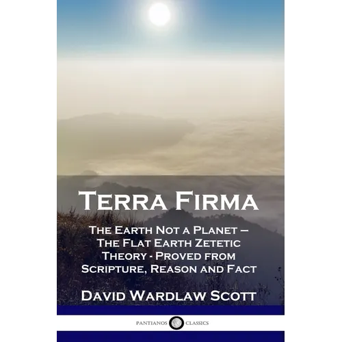 Terra Firma: The Earth Not a Planet - The Flat Earth Zetetic Theory - Proved from Scripture, Reason and Fact