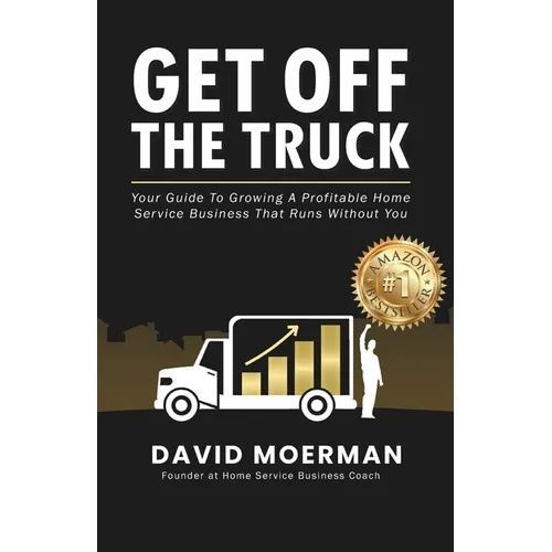 Get Off The Truck: Your Guide To Growing A Profitable Home Service Business That Runs Without You