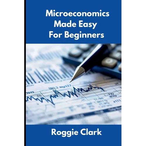 Microeconomics Made Easy For Beginners: Understanding Supply, Demand, Elasticity, Market Structures, Game Theory, and Incentive Driven Decision Making