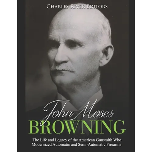 John Moses Browning: The Life and Legacy of the American Gunsmith Who Modernized Automatic and Semi-Automatic Firearms