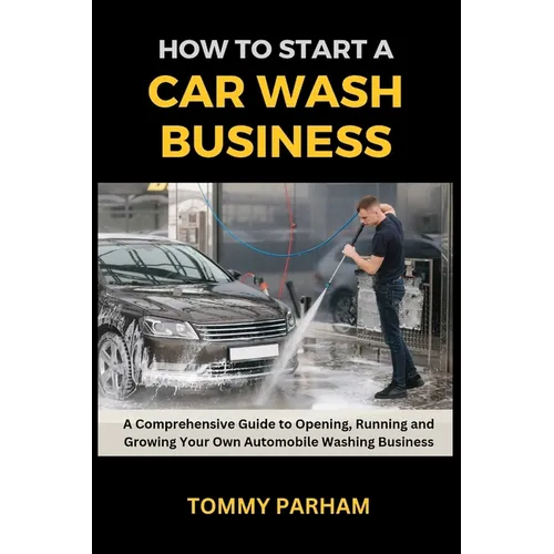 How to Start a Car Wash Business: A Comprehensive Guide to Opening, Running and Growing Your Own Automobile Washing Business