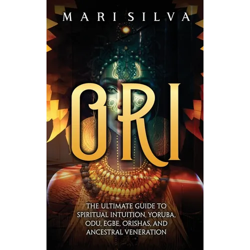 Ori: The Ultimate Guide to Spiritual Intuition, Yoruba, Odu, Egbe, Orishas, and Ancestral Veneration