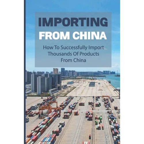 Importing From China: How To Successfully Import Thousands Of Products From China: How To Import Successfully And Profitably