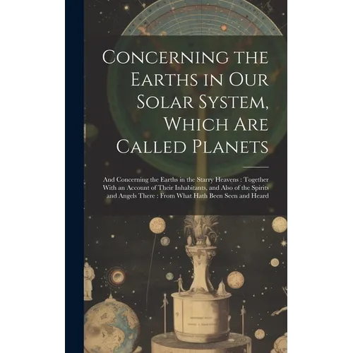 Concerning the Earths in Our Solar System, Which Are Called Planets: And Concerning the Earths in the Starry Heavens: Together With an Account of Thei