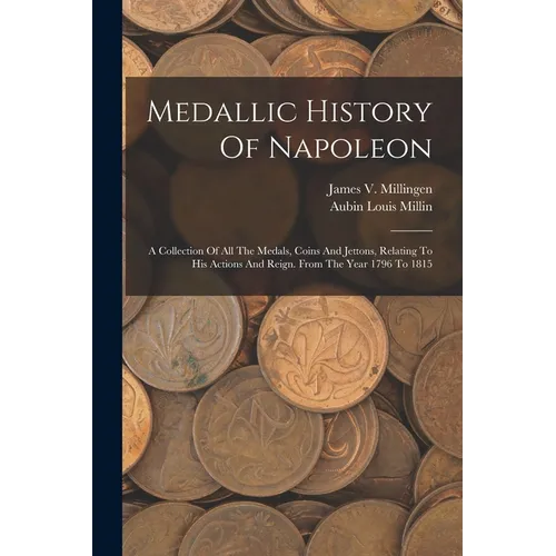 Medallic History Of Napoleon: A Collection Of All The Medals, Coins And Jettons, Relating To His Actions And Reign. From The Year 1796 To 1815