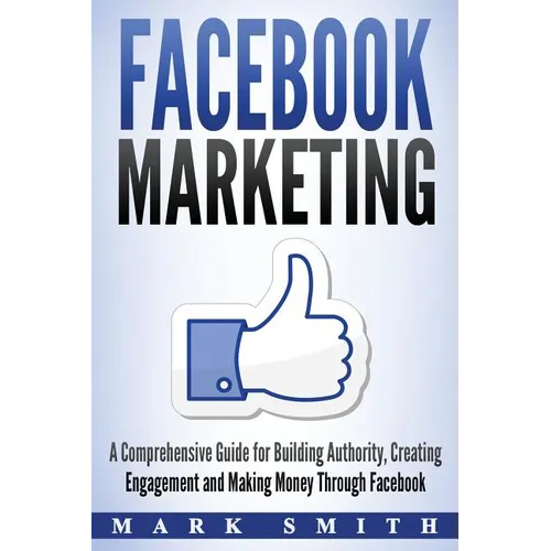 Facebook Marketing: A Comprehensive Guide for Building Authority, Creating Engagement and Making Money Through Facebook