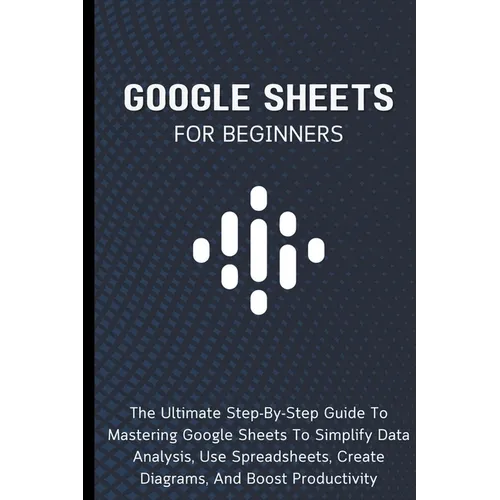 Google Sheets For Beginners: The Ultimate Step-By-Step Guide To Mastering Google Sheets To Simplify Data Analysis, Use Spreadsheets, Create Diagrams,