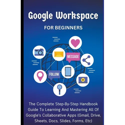 Google Workspace For Beginners: The Complete Step-By-Step Handbook Guide To Learning And Mastering All Of Google's Collaborative Apps (Gmail, Drive, S