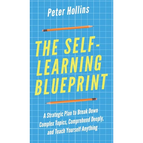 The Self-Learning Blueprint: A Strategic Plan to Break Down Complex Topics, Comprehend Deeply, and Teach Yourself Anything