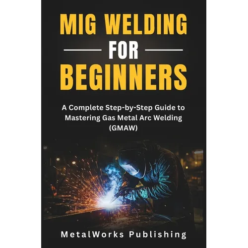 MIG Welding for Beginners: A Complete Step-by-Step Guide to Mastering Gas Metal Arc Welding (GMAW)