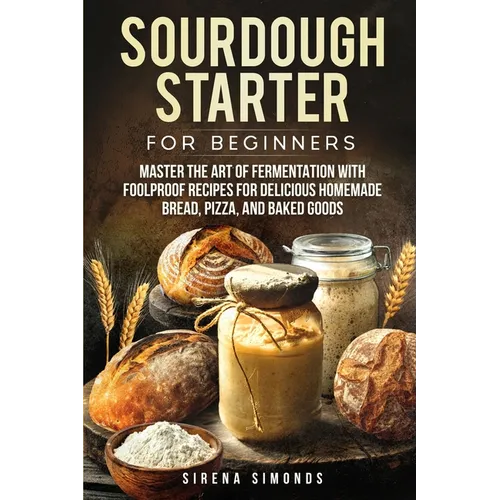 Sourdough Starter for Beginners: Master the Art of Fermentation with Foolproof Recipes for Delicious Homemade Bread, Pizza, and Baked Goods